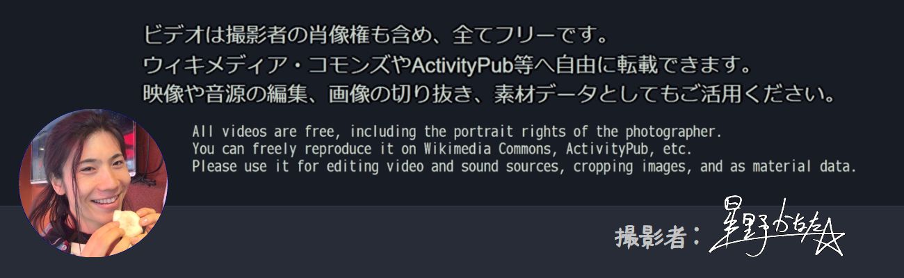 ビデオは撮影者の肖像権も含め、全てフリーです。
ウィキメディア・コモンズやActivityPub等へ自由に転載できます。
映像や音源の編集、画像の切り抜き、素材データとしてもご活用ください。

All videos are free, including the portrait rights of the photographer.
You can freely reproduce it on Wikimedia Commons, ActivityPub, etc.
Also use it for editing video and sound sources, cropping images, and as material data.

撮影者: 星野かなた